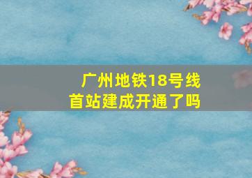 广州地铁18号线首站建成开通了吗