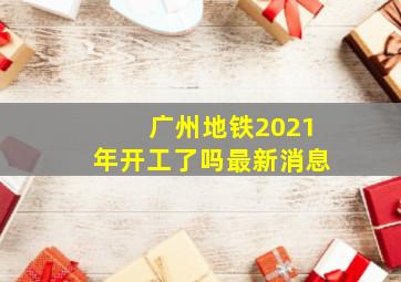 广州地铁2021年开工了吗最新消息