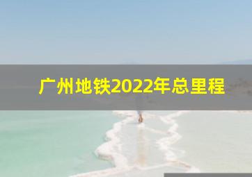 广州地铁2022年总里程