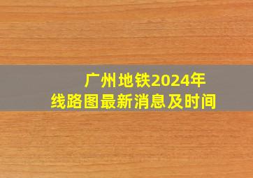 广州地铁2024年线路图最新消息及时间