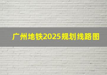 广州地铁2025规划线路图