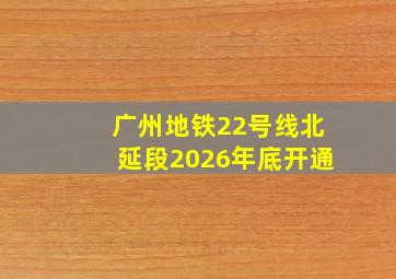 广州地铁22号线北延段2026年底开通