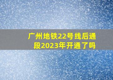 广州地铁22号线后通段2023年开通了吗