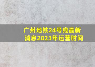 广州地铁24号线最新消息2023年运营时间