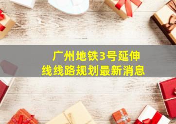 广州地铁3号延伸线线路规划最新消息