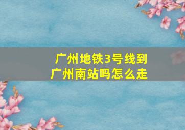 广州地铁3号线到广州南站吗怎么走