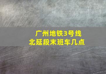 广州地铁3号线北延段末班车几点