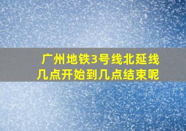 广州地铁3号线北延线几点开始到几点结束呢