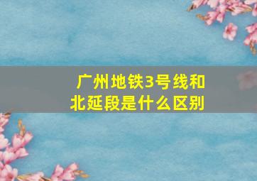 广州地铁3号线和北延段是什么区别