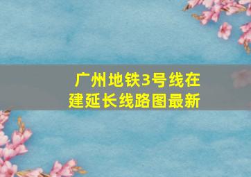 广州地铁3号线在建延长线路图最新