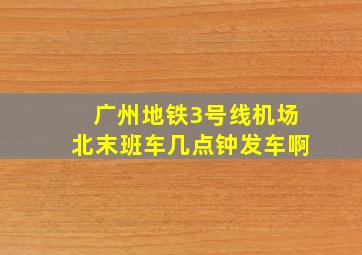 广州地铁3号线机场北末班车几点钟发车啊