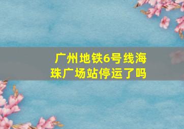 广州地铁6号线海珠广场站停运了吗