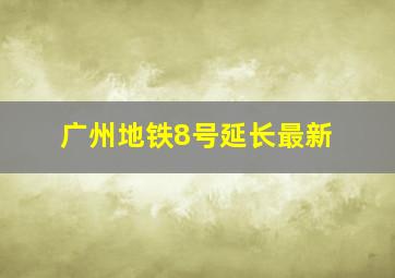 广州地铁8号延长最新