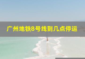 广州地铁8号线到几点停运