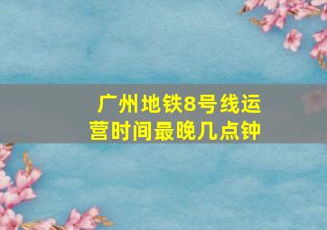 广州地铁8号线运营时间最晚几点钟