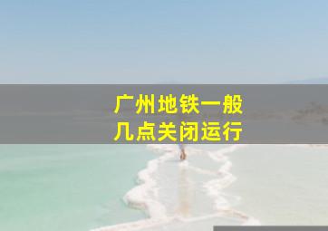 广州地铁一般几点关闭运行