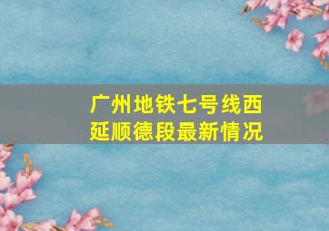 广州地铁七号线西延顺德段最新情况