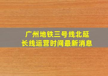 广州地铁三号线北延长线运营时间最新消息