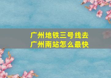 广州地铁三号线去广州南站怎么最快