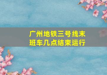 广州地铁三号线末班车几点结束运行