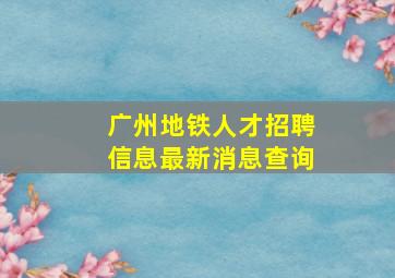 广州地铁人才招聘信息最新消息查询