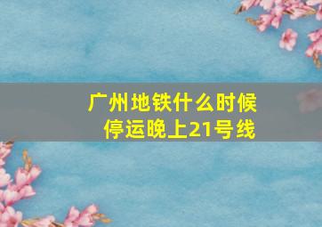 广州地铁什么时候停运晚上21号线