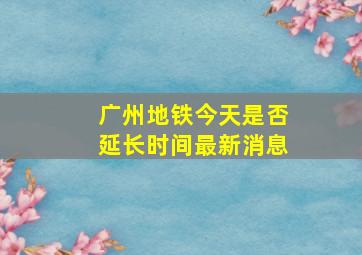 广州地铁今天是否延长时间最新消息