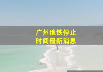 广州地铁停止时间最新消息