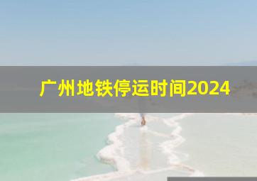 广州地铁停运时间2024