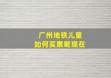 广州地铁儿童如何买票呢现在