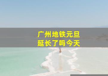 广州地铁元旦延长了吗今天