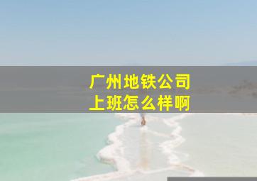 广州地铁公司上班怎么样啊