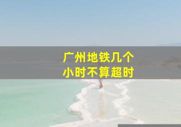 广州地铁几个小时不算超时