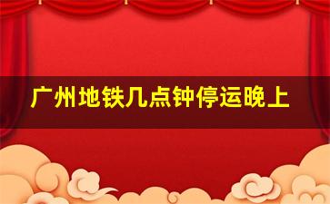 广州地铁几点钟停运晚上