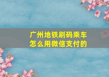 广州地铁刷码乘车怎么用微信支付的