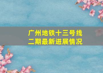 广州地铁十三号线二期最新进展情况