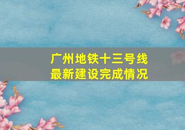 广州地铁十三号线最新建设完成情况