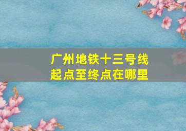 广州地铁十三号线起点至终点在哪里