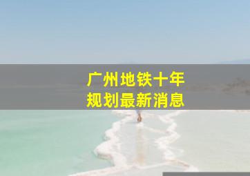 广州地铁十年规划最新消息