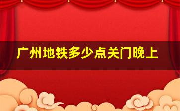 广州地铁多少点关门晚上