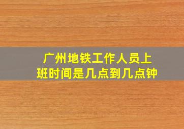 广州地铁工作人员上班时间是几点到几点钟