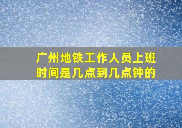 广州地铁工作人员上班时间是几点到几点钟的