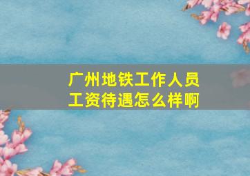 广州地铁工作人员工资待遇怎么样啊