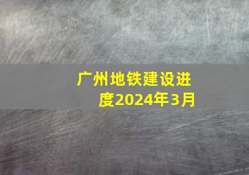 广州地铁建设进度2024年3月