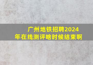 广州地铁招聘2024年在线测评啥时候结束啊