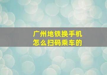 广州地铁换手机怎么扫码乘车的