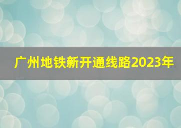 广州地铁新开通线路2023年