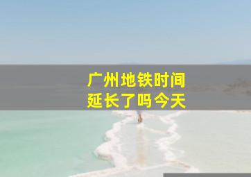 广州地铁时间延长了吗今天