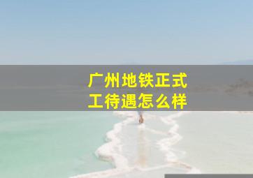 广州地铁正式工待遇怎么样