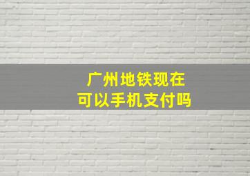 广州地铁现在可以手机支付吗